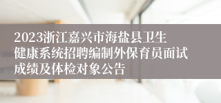 2023浙江嘉兴市海盐县卫生健康系统招聘编制外保育员面试成绩及体检对象公告