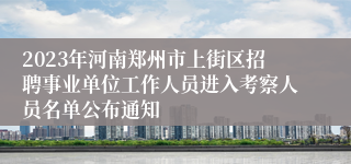 2023年河南郑州市上街区招聘事业单位工作人员进入考察人员名单公布通知