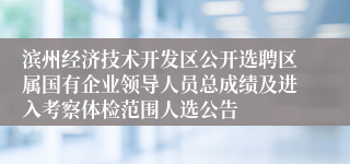 滨州经济技术开发区公开选聘区属国有企业领导人员总成绩及进入考察体检范围人选公告
