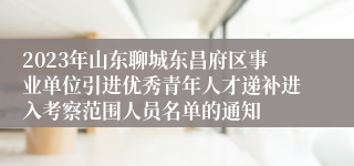 2023年山东聊城东昌府区事业单位引进优秀青年人才递补进入考察范围人员名单的通知