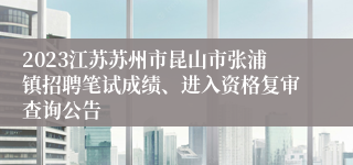 2023江苏苏州市昆山市张浦镇招聘笔试成绩、进入资格复审查询公告