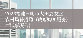 2023福建三明市大田县农业农村局补招聘（政府购买服务）面试事项公告