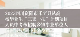 2023四川资阳市乐至县从高校毕业生“三支一扶”计划项目人员中考核招聘乡镇事业单位人员面试成绩、排名及进入体检人员名单公告