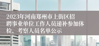 2023年河南郑州市上街区招聘事业单位工作人员递补参加体检、考察人员名单公示