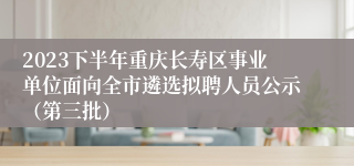 2023下半年重庆长寿区事业单位面向全市遴选拟聘人员公示（第三批）