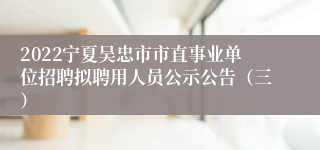 2022宁夏吴忠市市直事业单位招聘拟聘用人员公示公告（三）