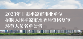 2023年甘肃平凉市事业单位招聘入围平凉市水务局资格复审环节人员名单公告