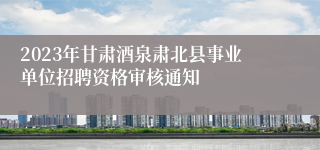 2023年甘肃酒泉肃北县事业单位招聘资格审核通知