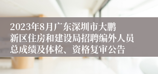 2023年8月广东深圳市大鹏新区住房和建设局招聘编外人员总成绩及体检、资格复审公告