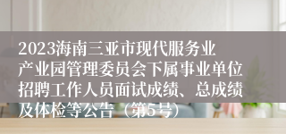 2023海南三亚市现代服务业产业园管理委员会下属事业单位招聘工作人员面试成绩、总成绩及体检等公告（第5号）