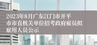 2023年8月广东江门市开平市市直机关单位招考政府雇员拟雇用人员公示