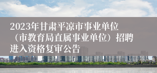 2023年甘肃平凉市事业单位（市教育局直属事业单位）招聘进入资格复审公告