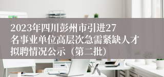 2023年四川彭州市引进27名事业单位高层次急需紧缺人才拟聘情况公示（第二批）