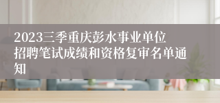 2023三季重庆彭水事业单位招聘笔试成绩和资格复审名单通知