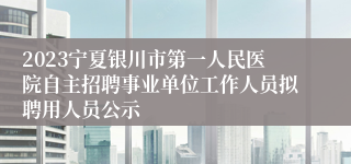 2023宁夏银川市第一人民医院自主招聘事业单位工作人员拟聘用人员公示