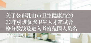 关于公布乳山市卫生健康局2023年引进优秀卫生人才笔试合格分数线及进入考察范围人员名单的通知