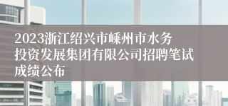 2023浙江绍兴市嵊州市水务投资发展集团有限公司招聘笔试成绩公布