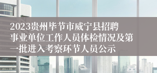 2023贵州毕节市威宁县招聘事业单位工作人员体检情况及第一批进入考察环节人员公示
