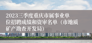 2023三季度重庆市属事业单位招聘成绩和资审名单（市地质矿产勘查开发局）