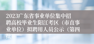 2023广东省事业单位集中招聘高校毕业生阳江考区（市直事业单位）拟聘用人员公示（第四批）
