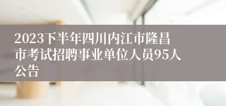 2023下半年四川内江市隆昌市考试招聘事业单位人员95人公告