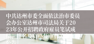 中共达州市委全面依法治市委员会办公室达州市司法局关于2023年公开招聘政府雇员笔试成绩、排名及资格复审有关事宜的公告