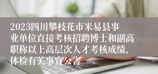 2023四川攀枝花市米易县事业单位直接考核招聘博士和副高职称以上高层次人才考核成绩、体检有关事宜公告