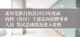 北川羌族自治县2023年度面向村（社区）干部定向招聘事业人员  笔试总成绩及进入资格复审公告