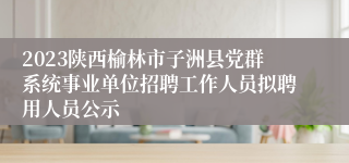 2023陕西榆林市子洲县党群系统事业单位招聘工作人员拟聘用人员公示