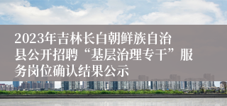 2023年吉林长白朝鲜族自治县公开招聘“基层治理专干”服务岗位确认结果公示