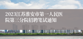 2023江苏淮安市第一人民医院第三分院招聘笔试通知