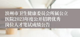 滨州市卫生健康委员会所属公立医院2023年度公开招聘优秀岗位人才笔试成绩公告