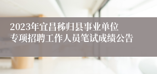 2023年宜昌秭归县事业单位专项招聘工作人员笔试成绩公告