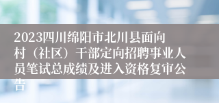 2023四川绵阳市北川县面向村（社区）干部定向招聘事业人员笔试总成绩及进入资格复审公告