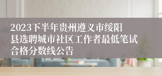 2023下半年贵州遵义市绥阳县选聘城市社区工作者最低笔试合格分数线公告