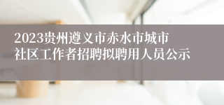 2023贵州遵义市赤水市城市社区工作者招聘拟聘用人员公示