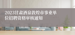 2023甘肃酒泉敦煌市事业单位招聘资格审核通知