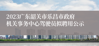 2023广东韶关市乐昌市政府机关事务中心驾驶员拟聘用公示