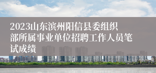 2023山东滨州阳信县委组织部所属事业单位招聘工作人员笔试成绩
