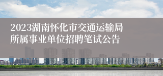 2023湖南怀化市交通运输局所属事业单位招聘笔试公告
