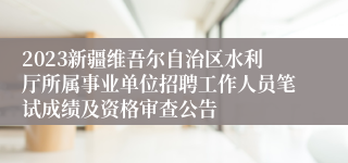 2023新疆维吾尔自治区水利厅所属事业单位招聘工作人员笔试成绩及资格审查公告