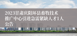 2023甘肃庆阳环县畜牧技术推广中心引进急需紧缺人才1人公告