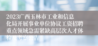2023广西玉林市工业和信息化局开展事业单位协议工资招聘重点领域急需紧缺高层次人才体检及考察公告