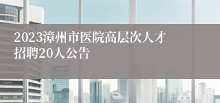 2023漳州市医院高层次人才招聘20人公告