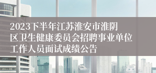2023下半年江苏淮安市淮阴区卫生健康委员会招聘事业单位工作人员面试成绩公告