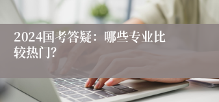 2024国考答疑：哪些专业比较热门？