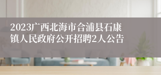 2023广西北海市合浦县石康镇人民政府公开招聘2人公告