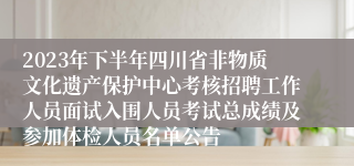 2023年下半年四川省非物质文化遗产保护中心考核招聘工作人员面试入围人员考试总成绩及参加体检人员名单公告