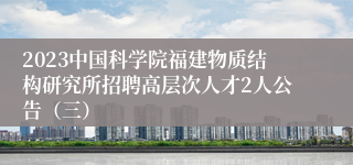 2023中国科学院福建物质结构研究所招聘高层次人才2人公告（三）