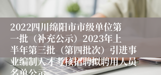 2022四川绵阳市市级单位第一批（补充公示）2023年上半年第三批（第四批次）引进事业编制人才考核招聘拟聘用人员名单公示